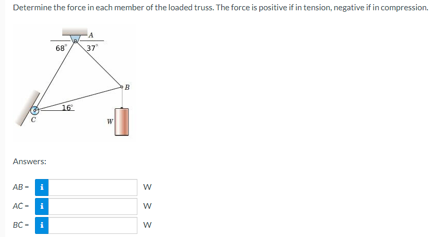 Determine the force in each member of the loaded truss. The force is positive if in tension, negative if in compression.
Answers:
AB= i
AC = i
BC =
i
68⁰
16°
37°
W
B
W
W
W