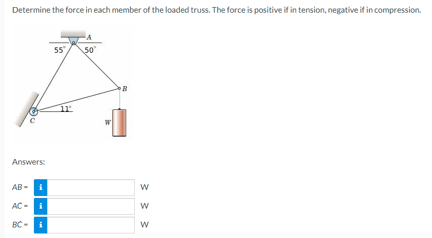 Determine the force in each member of the loaded truss. The force is positive if in tension, negative if in compression.
Answers:
AB=
C
AC =
i
i
BC = i
55°
11°
A
50°
W
B
W
W
W