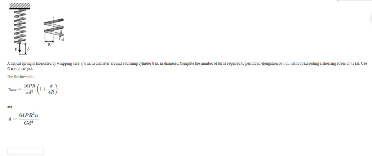 www.
Wi
A helical spring is fabricated by wrapping wire 3/4 in. in diameter around a forming cylinder 8 in. in diameter. Compute the number of turns required to permit an elongation of 4 in. without exceeding a shearing stress of 31 ksi. Use
G = 12 x 10° psi.
Use the formula:
Tmaz =
and
d=
16PR
πε3
64PR³n
Gd4
+
d
4R