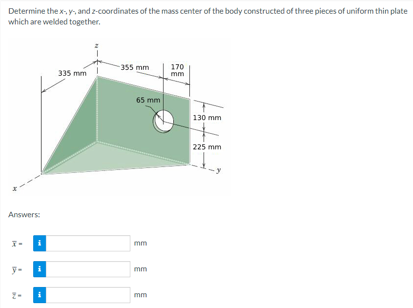 Determine the x-, y-, and z-coordinates of the mass center of the body constructed of three pieces of uniform thin plate
which are welded together.
Answers:
x =
y=
IN
MK
i
335 mm
z
1
355 mm
65 mm
mm
mm
mm
170
mm
130 mm.
225 mm