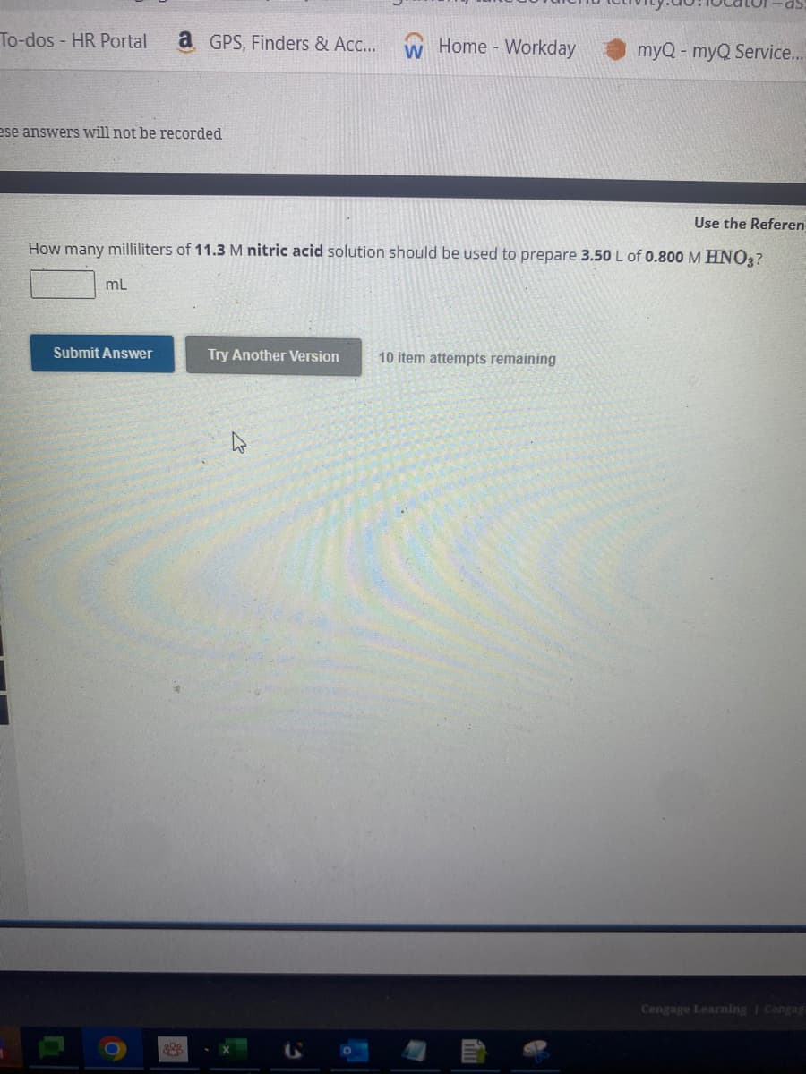 To-dos- HR Portal a GPS, Finders & Acc...
ese answers will not be recorded
mL
Use the Referen
How many milliliters of 11.3 M nitric acid solution should be used to prepare 3.50 L of 0.800 M HNO3?
Submit Answer
O
898
W Home Workday
Try Another Version
myQ - myQ Service...
10 item attempts remaining
Cengage Learning Cengag