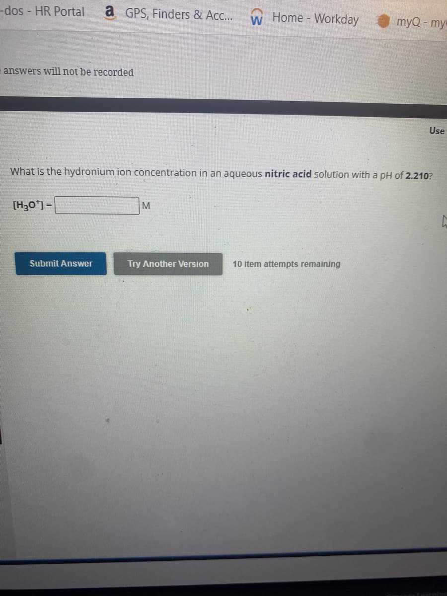 -dos - HR Portal a GPS, Finders & Acc... W
answers will not be recorded
[H₂O¹] =
Submit Answer
What is the hydronium ion concentration in an aqueous nitric acid solution with a pH of 2.210?
M
Home - Workday
Try Another Version
myQ - my
10 item attempts remaining
Use
L
ining