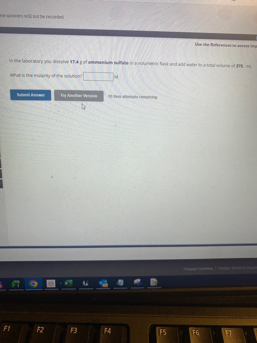 ese answers will not be recorded
In the laboratory you dissolve 17.4 g of ammonium sulfate in a volumetric flask and add water to a total volume of 375. mL.
What is the molarity of the solution?
F1
Submit Answer
F2
222
Try Another Version
F3
M
10 item attempts remaining
F4
H
Use the References to access imp
F5
Cengage Learning Cengage Technical Suppor
F6
5