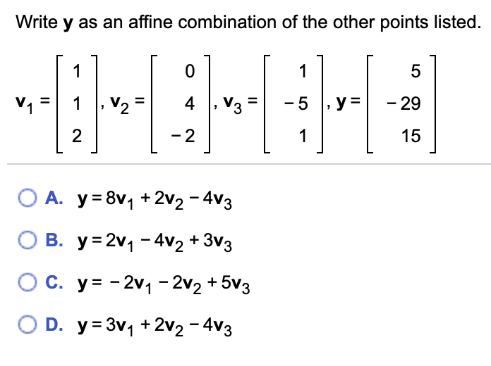 Write y as an affine combination of the other points listed.
1
1
5
V1
1
V2
4 , V3
-5 , y =
- 29
%3D
|
2
- 2
1
15
O A. y= 8v, + 2v2 - 4v3
O B. y= 2v1 - 4v2 + 3v3
O c. y= - 2v1- 2v2 + 5v3
O D. y= 3v, +2v2 - 4v3
