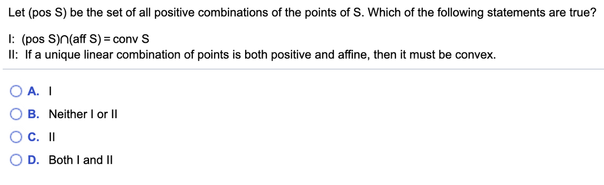 Let (pos S) be the set of all positive combinations of the points of S. Which of the following statements are true?
I: (pos S)n(aff S) = conv S
II: If a unique linear combination of points is both positive and affine, then it must be convex.
А. I
B. Neither I or II
C. I
D. Both I and II
