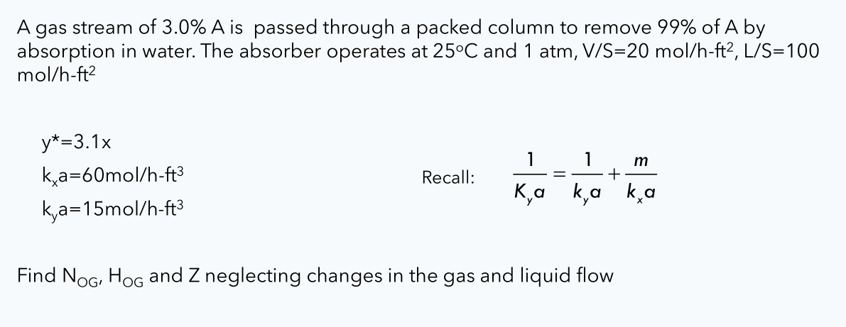 A gas stream of 3.0% A is passed through a packed column to remove 99% of A by
absorption in water. The absorber operates at 25°C and 1 atm, V/S=20 mol/h-ft?, L/S=100
mol/h-ft?
y*=3.1x
1
1
m
+
ka=60mol/h-ft³
Recall:
K,a k,a
k,a
k,a=15mol/h-ft3
Find NoG, HoG and Z neglecting changes in the gas and liquid flow
