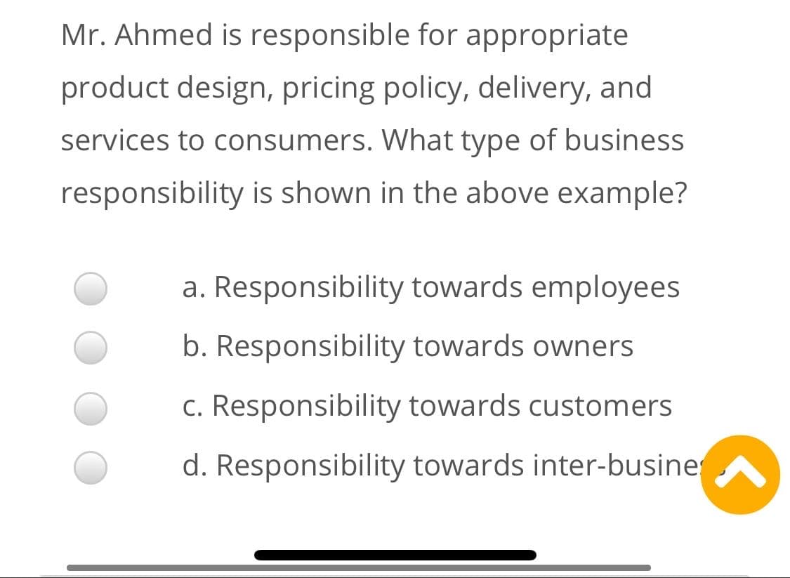 Mr. Ahmed is responsible for appropriate
product design, pricing policy, delivery, and
services to consumers. What type of business
responsibility is shown in the above example?
a. Responsibility towards employees
b. Responsibility towards owners
c. Responsibility towards customers
d. Responsibility towards inter-busine
