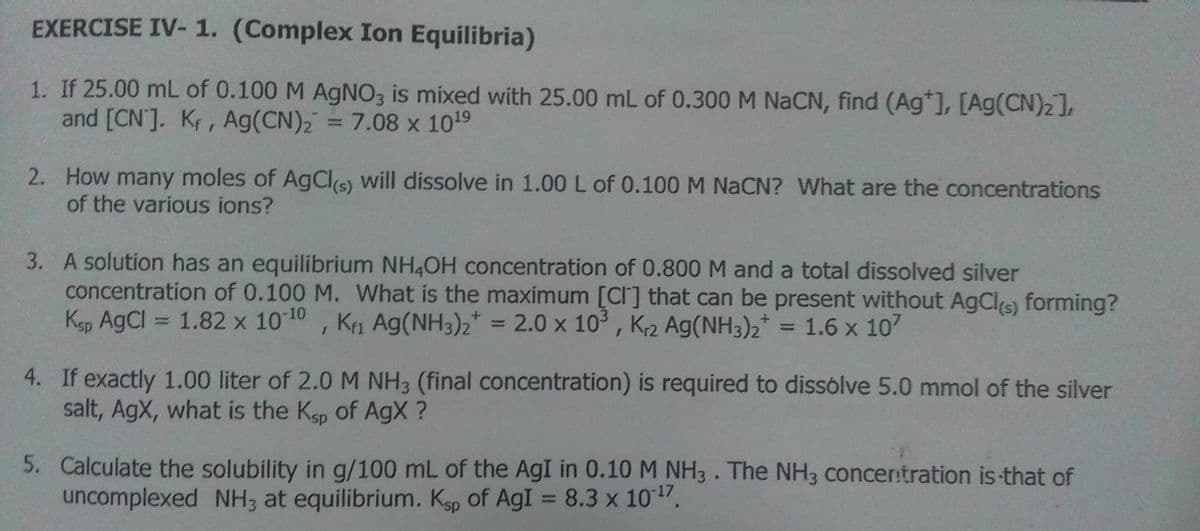 EXERCISE IV- 1. (Complex Ion Equilibria)
1. If 25.00 mL of 0.100 M AgNO3 is mixed with 25.00 mL of 0.300 M NACN, find (Ag*], [Ag(CN)2],
and [CN]. Kf, Ag(CN), = 7.08 x 1019
2. How many moles of AgCls) will dissolve in 1.00 L of 0.100 M NACN? What are the concentrations
of the various ions?
3. A solution has an equilibrium NH4OH concentration of 0.800 M and a total dissolved silver
concentration of 0.100 M. What is the maximum [CI] that can be present without AgCls) forming?
Ksp AgCl = 1.82 x 1010, K1 Ag(NH3)2* = 2.0 x 10° , K2 Ag(NH3)2* = 1.6 x 107
%3D
%3D
4. If exactly 1.00 liter of 2.0 M NH3 (final concentration) is required to dissólve 5.0 mmol of the silver
salt, AgX, what is the Kgp of AgX ?
5. Calculate the solubility in g/100 mL of the AgI in 0.10 M NH3. The NH3 concer:tration is-that of
uncomplexed NH; at equilibrium. Ksp of AgI = 8.3 x 1017,
%3D
