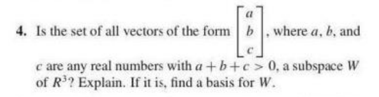 a
4. Is the set of all vectors of the form b. where a, b, and
c are any real numbers with a +b+c> 0, a subspace W
of R? Explain. If it is, find a basis for W.
