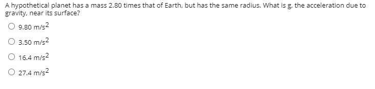 A hypothetical planet has a mass 2.80 times that of Earth, but has the same radius. What is g, the acceleration due to
gravity, near its surface?
O 9.80 m/s2
O 3.50 m/s2
O 16.4 m/s2
O 27.4 m/s2
