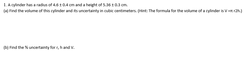 1. A cylinder has a radius of 4.6 ± 0.4 cm and a height of 5.36± 0.3 cm.
(a) Find the volume of this cylinder and its uncertainty in cubic centimeters. (Hint: The formula for the volume of a cylinder is V =n r2h.)
(b) Find the % uncertainty for r, h and V.
