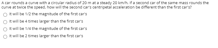 ### Centripetal Force and Acceleration Comparison Activity

#### Question:
A car rounds a curve with a circular radius of 20 m at a steady 20 km/h. If a second car of the same mass rounds the curve at twice the speed, how will the second car’s centripetal acceleration be different than the first car’s?

#### Answer Choices:
- **Option A:** It will be 1/2 the magnitude of the first car's
- **Option B:** It will be 4 times larger than the first car's
- **Option C:** It will be 1/4 the magnitude of the first car's
- **Option D:** It will be 2 times larger than the first car's

### Explanation:
When examining centripetal acceleration, it is important to recognize that it is dependent on both the speed of the moving object and the radius of the circular path, following the formula: 

\[ a_c = \frac{v^2}{r} \]

where \(a_c\) is the centripetal acceleration, \(v\) is the velocity, and \(r\) is the radius of the circle.

1. **First Car's Centripetal Acceleration:**
   - Radius (\(r\)): 20 m
   - Velocity (\(v\)): 20 km/h (which needs to be converted to meters per second)
   - \( v \) in m/s: \( 20 \times \frac{1000}{3600} \approx 5.56 \, \text{m/s} \)
   - Using the formula: 
   \[ a_{c1} = \frac{(5.56 \, \text{m/s})^2}{20 \, \text{m}} \]
   \[ a_{c1} \approx 1.54 \, \text{m/s}^2 \]

2. **Second Car's Centripetal Acceleration (going twice as fast):**
   - Radius (\(r\)): 20 m
   - Velocity (\(v\)): 40 km/h (also converted to m/s)
   - \( v \) in m/s: \( 40 \times \frac{1000}{3600} \approx 11.11 \, \text{m/s} \)
   - Using the formula: 
   \[ a_{c2} =