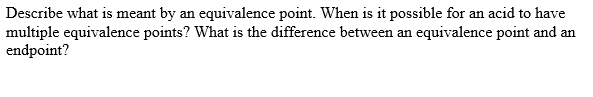 Describe what is meant by an equivalence point. When is it possible for an acid to have
multiple equivalence points? What is the difference between an equivalence point and an
endpoint?
