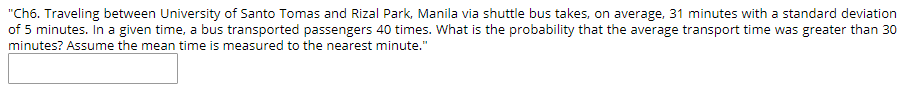 "Ch6. Traveling between University of Santo Tomas and Rizal Park, Manila via shuttle bus takes, on average, 31 minutes with a standard deviation
of 5 minutes. In a given time, a bus transported passengers 40 times. What is the probability that the average transport time was greater than 30
minutes? Assume the mean time is measured to the nearest minute."
