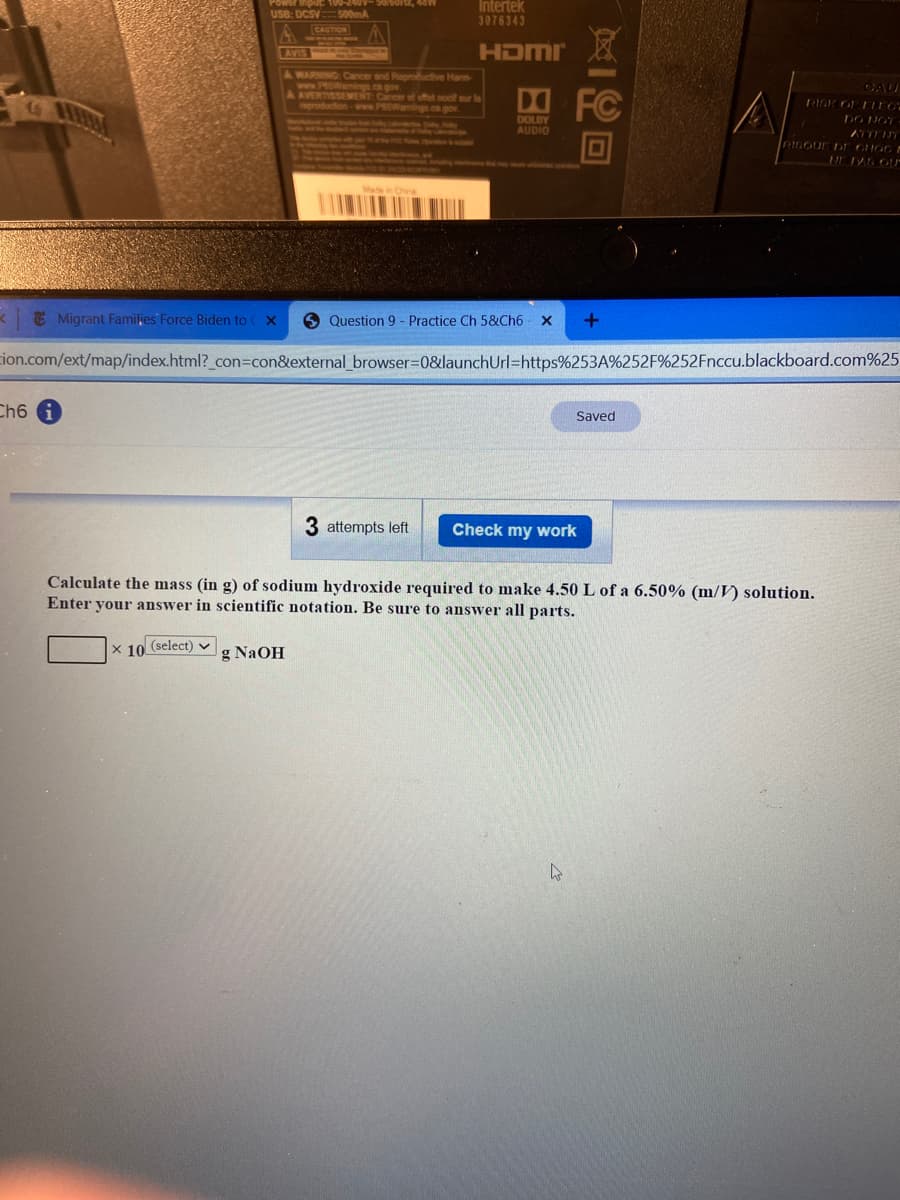 Power inpuc 100-240V-500OPZ, 48W
USB: DCSV
Intertek
500mA
3076343
CAUTION
AVIS
HDMI
A WARNING: Cancer and Reproductive Harm
www.PSamings .ca.g
A AVERTISSEMENT: Ca
CAU
sur
RIGK OP ELEO
DO NGT
www.SWaming
DOLBY
AUDIO
RISOUE DE CHOC
Migrant Families Force Biden to C X
6 Question 9 - Practice Ch 5&Ch6 x
tion.com/ext/map/index.html?_con3Dcon&external_browser=0&launchUrl=https%253A%252F%252Fnccu.blackboard.com%25
Ch6 G
Saved
3 attempts left
Check my work
Calculate the mass (in g) of sodium hydroxide required to make 4.50 L of a 6.50% (m/V) solution.
Enter your answer in scientific notation. Be sure to answer all parts.
X 10 (select) v
g NaOH

