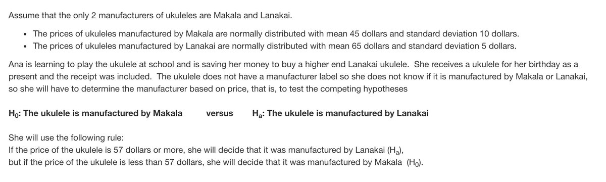 Assume that the only 2 manufacturers of ukuleles are Makala and Lanakai.
• The prices of ukuleles manufactured by Makala are normally distributed with mean 45 dollars and standard deviation 10 dollars.
• The prices of ukuleles manufactured by Lanakai are normally distributed with mean 65 dollars and standard deviation 5 dollars.
Ana is learning to play the ukulele at school and is saving her money to buy a higher end Lanakai ukulele. She receives a ukulele for her birthday as a
present and the receipt was included. The ukulele does not have a manufacturer label so she does not know if it is manufactured by Makala or Lanakai,
so she will have to determine the manufacturer based on price, that is, to test the competing hypotheses
Họ: The ukulele is manufactured by Makala
versus
Hạ: The ukulele is manufactured by Lanakai
She will use the following rule:
If the price of the ukulele is 57 dollars or more, she will decide that it was manufactured by Lanakai (Ha),
but if the price of the ukulele is less than 57 dollars, she will decide that it was manufactured by Makala (Ho).
