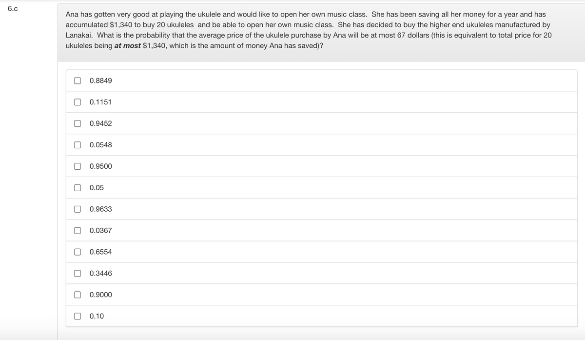 6.c
Ana has gotten very good at playing the ukulele and would like to open her own music class. She has been saving all her money for a year and has
accumulated $1,340 to buy 20 ukuleles and be able to open her own music class. She has decided to buy the higher end ukuleles manufactured by
Lanakai. What is the probability that the average price of the ukulele purchase by Ana will be at most 67 dollars (this is equivalent to total price for 20
ukuleles being at most $1,340, which is the amount of money Ana has saved)?
0.8849
0.1151
0.9452
0.0548
0.9500
0.05
0.9633
0.0367
0.6554
0.3446
0.9000
0.10
