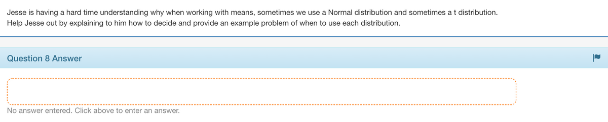 Jesse is having a hard time understanding why when working with means, sometimes we use a Normal distribution and sometimes a t distribution.
Help Jesse out by explaining to him how to decide and provide an example problem of when to use each distribution.
Question 8 Answer
No answer entered. Click above to enter an answer.
