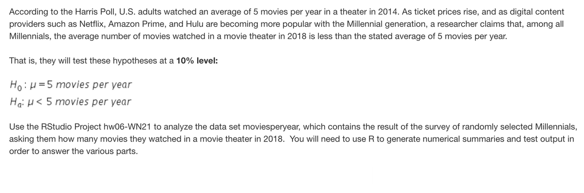 According to the Harris Poll, U.S. adults watched an average of 5 movies per year in a theater in 2014. As ticket prices rise, and as digital content
providers such as Netflix, Amazon Prime, and Hulu are becoming more popular with the Millennial generation, a researcher claims that, among all
Millennials, the average number of movies watched in a movie theater in 2018 is less than the stated average of 5 movies per year.
That is, they will test these hypotheses at a 10% level:
Ho:H=5 movies per year
Ha: H< 5 movies per year
Use the RStudio Project hw06-WN21 to analyze the data set moviesperyear, which contains the result of the survey of randomly selected Millennials,
asking them how many movies they watched in a movie theater in 2018. You will need to use R to generate numerical summaries and test output in
order to answer the various parts.
