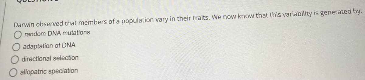 Darwin observed that members of a population vary in their traits. We now know that this variability is generated by:
random DNA mutations
adaptation of DNA
directional selection
allopatric speciation
