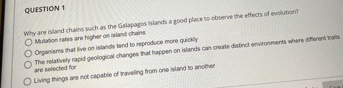 QUESTION 1
Why are island chains such as the Galapagos Islands a good place to observe the effects of evolution?
Mutation rates are higher on island chains
Organisms that live on islands tend to reproduce more quickly
The relatively rapid geological changes that happen on islands can create distinct environments where different traits
are selected for
Living things are not capable of traveling from one island to another
Save
