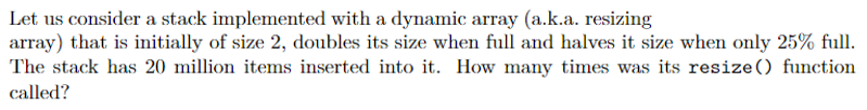 Let us consider a stack implemented with a dynamic array (a.k.a. resizing
array) that is initially of size 2, doubles its size when full and halves it size when only 25% full.
The stack has 20 million items inserted into it. How many times was its resize() function
called?