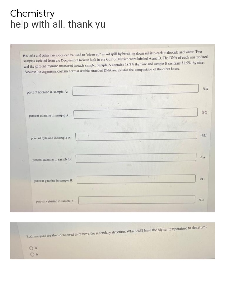 Chemistry
help with all. thank yu
Bacteria and other microbes can be used to "clean up" an oil spill by breaking down oil into carbon dioxide and water. Two
samples isolated from the Deepwater Horizon leak in the Gulf of Mexico were labeled A and B. The DNA of each was isolated
and the percent thymine measured in each sample. Sample A contains 18.7% thymine and sample B contains 31.5% thymine.
Assume the organisms contain normal double-stranded DNA and predict the composition of the other bases.
percent adenine in sample A:
percent guanine in sample A:
percent cytosine in sample A:
percent adenine in sample B:
percent guanine in sample B:
percent cyt sine in sample B:
%A
%G
%C
%A
%G
%C
Both samples are then denatured to remove the secondary structure. Which will have the higher temperature to denature?
OB
OA
