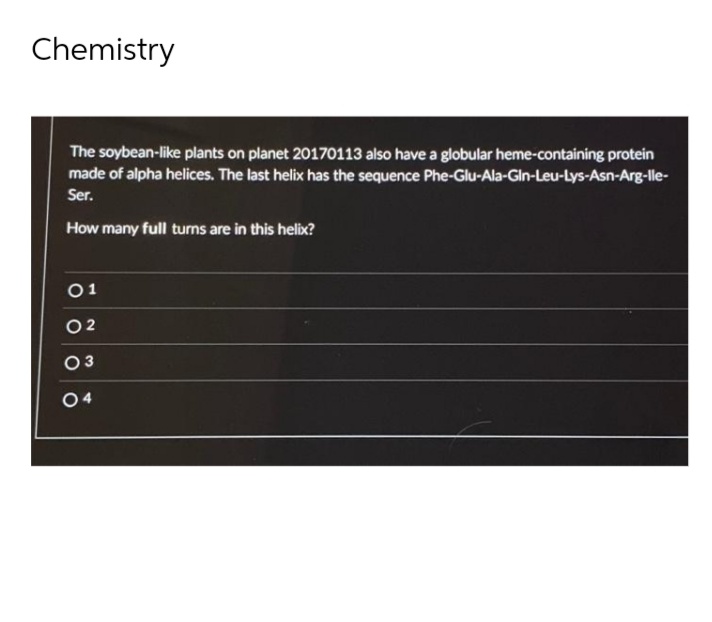 Chemistry
The soybean-like plants on planet 20170113 also have a globular heme-containing protein
made of alpha helices. The last helix has the sequence Phe-Glu-Ala-Gln-Leu-Lys-Asn-Arg-lle-
Ser.
How many full turns are in this helix?
01
02
03
O