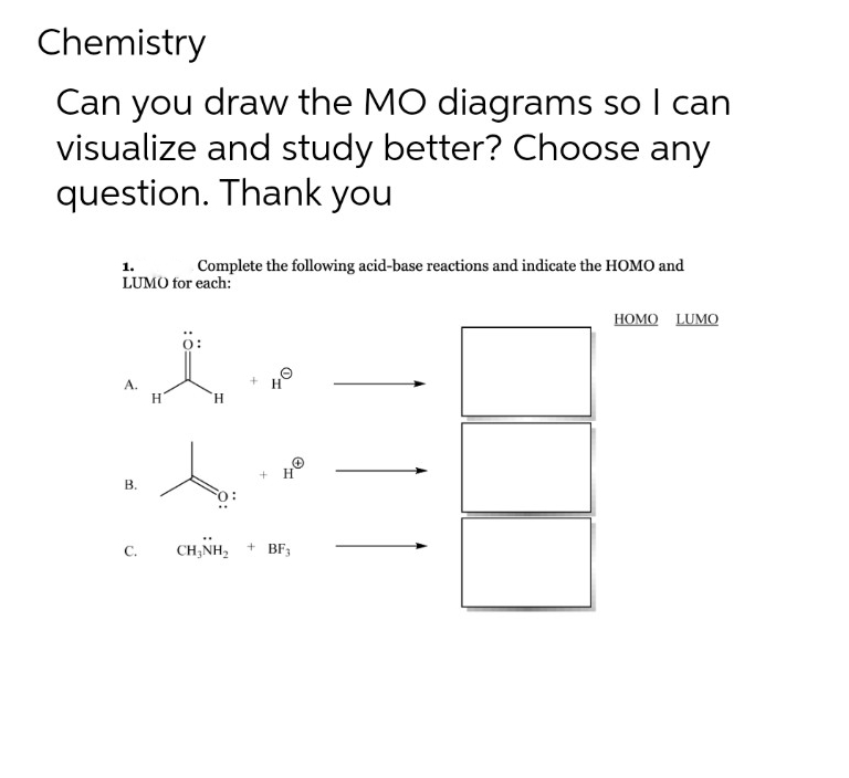 Chemistry
Can you draw the MO diagrams so I can
visualize and study better? Choose any
question. Thank you
1.
Complete the following acid-base reactions and indicate the HOMO and
LUMO for each:
A.
B.
C.
H
0:
H
+
4Ⓒ
+
H
CHÍNH, + BE
HOMO LUMO