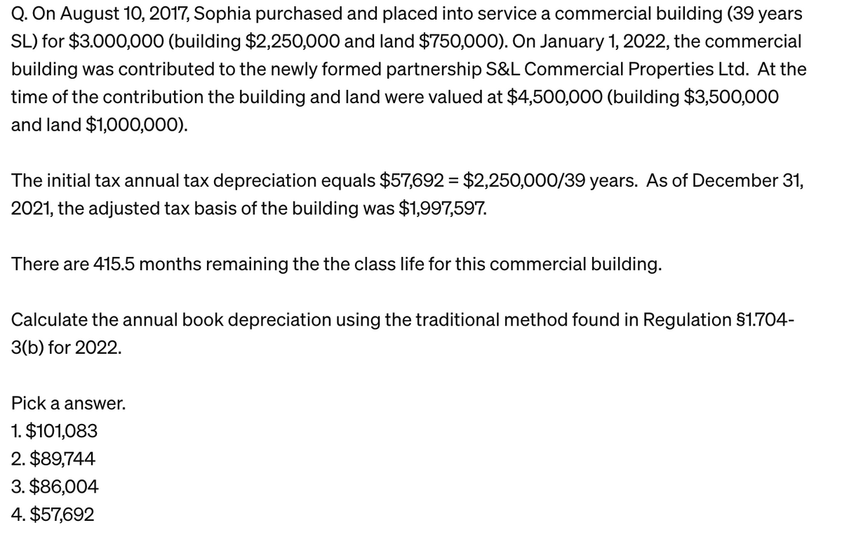 Q. On August 10, 2017, Sophia purchased and placed into service a commercial building (39 years
SL) for $3.000,000 (building $2,250,000 and land $750,000). On January 1, 2022, the commercial
building was contributed to the newly formed partnership S&L Commercial Properties Ltd. At the
time of the contribution the building and land were valued at $4,500,000 (building $3,500,000
and land $1,000,000).
The initial tax annual tax depreciation equals $57,692 = $2,250,000/39 years. As of December 31,
2021, the adjusted tax basis of the building was $1,997,597.
There are 415.5 months remaining the the class life for this commercial building.
Calculate the annual book depreciation using the traditional method found in Regulation §1.704-
3(b) for 2022.
Pick a answer.
1. $101,083
2. $89,744
3. $86,004
4. $57,692