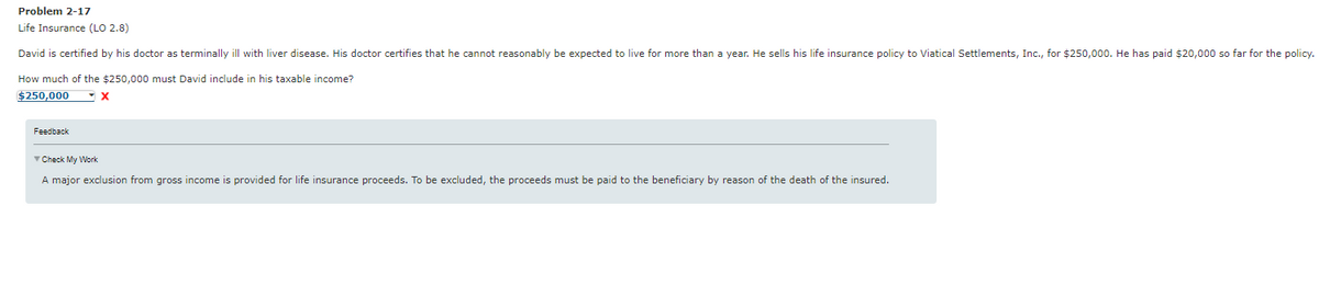 Problem 2-17
Life Insurance (LO 2.8)
David is certified by his doctor as terminally ill with liver disease. His doctor certifies that he cannot reasonably be expected to live for more than a year. He sells his life insurance policy to Viatical Settlements, Inc., for $250,000. He has paid $20,000 so far for the policy.
How much of the $250,000 must David include in his taxable income?
$250,000
X
Feedback
✓ Check My Work
A major exclusion from gross income provided for life insurance proceeds. To be excluded, the proceeds must be paid to the beneficiary by reason of the death of the insured.