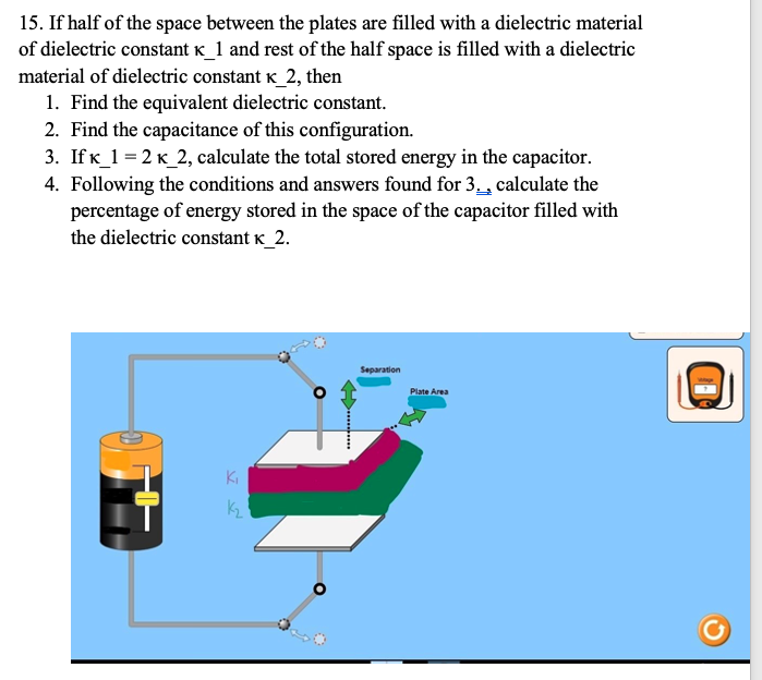 15. If half of the space between the plates are filled with a dielectric material
of dielectric constant K_1 and rest of the half space is filled with a dielectric
material of dielectric constant k_2, then
1. Find the equivalent dielectric constant.
2. Find the capacitance of this configuration.
3. Ifk_1 = 2 k_2, calculate the total stored energy in the capacitor.
4. Following the conditions and answers found for 3., calculate the
percentage of energy stored in the space of the capacitor filled with
the dielectric constant k_2.
Separation
Plate Area
Ki
