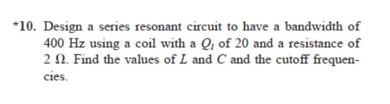 *10. Design a series resonant circuit to have a bandwidth of
400 Hz using a coil with a Q, of 20 and a resistance of
22. Find the values of L and C and the cutoff frequen-
cies.