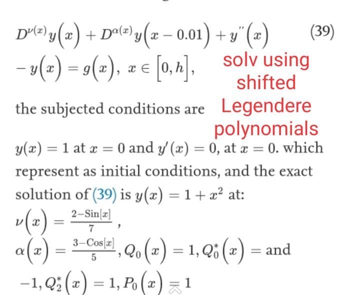 D²(z) y(x) + Dª(z) y (x − 0.01) + y(x)
− y(x) = g(x), z = [0,h],
the subjected conditions are
solv using
shifted
Legendere
polynomials
y(x) = 1 at x = 0 and y' (x) = 0, at x = 0. which
represent as initial conditions, and the exact
solution of (39) is y(x) = 1 + x² at:
2-Sin[x]
v(r)
α (₂)
7
3-Cos[x]
5
=
, Q₁ (2) = 1, Q(x) = and
(39)
-1, Q₂ (x) = 1, P₁ (x) = ¹
1