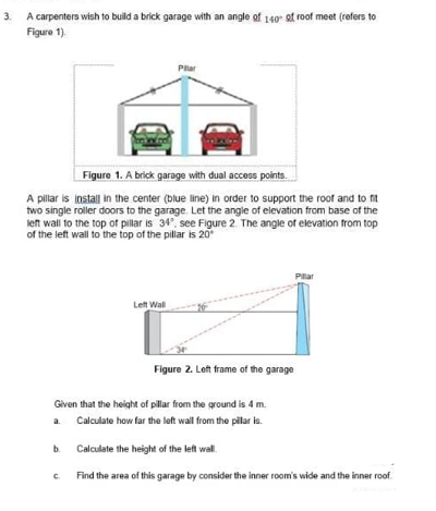 3. A carpenters wish to build a brick garage with an angle of 140 of roof meet (refers to
Figure 1).
Figure 1. A brick garage with dual access points.
A pillar is install in the center (blue line) in order to support the roof and to fit
two single roller doors to the garage. Let the angle of elevation from base of the
left wall to the top of pillar is 34°, see Figure 2. The angle of elevation from top
of the left wall to the top of the pillar is 20
b.
Pilar
Left Wall
C
Pillar
Given that the height of pillar from the ground is 4 m.
a. Calculate how far the left wall from the pilar is.
Calculate the height of the left wall.
Find the area of this garage by consider the inner room's wide and the inner roof.
Figure 2. Left frame of the garage