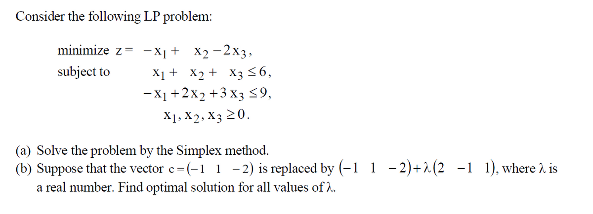 Consider the following LP problem:
minimize z= −X₁+ X2−2x3,
subject to
X₁ + X₂ + X3 ≤6,
- X₁ + 2x₂ + 3x3 ≤9,
X1, X2, X3 ≥0.
(a) Solve the problem by the Simplex method.
(b) Suppose that the vector c= (-1 1-2) is replaced by (-1 1 −2)+^(2 −1 1), where is
a real number. Find optimal solution for all values of 2.