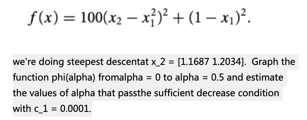 f(x) = 100(x₂-x²)² + (1 − x₁)².
we're doing steepest descentat x_2 = [1.1687 1.2034]. Graph the
function phi(alpha) fromalpha = 0 to alpha = 0.5 and estimate
the values of alpha that passthe sufficient decrease condition
with c_1= 0.0001.