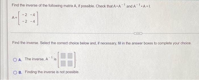 Find the inverse of the following matrix A, if possible. Check that AA1 and A1.,
•A=I.
A =
-2-4
-2-4
Find the inverse. Select the correct choice below and, if necessary, fill in the answer boxes to complete your choice.
188
B. Finding the inverse is not possible.
OA. The inverse, A¹ is