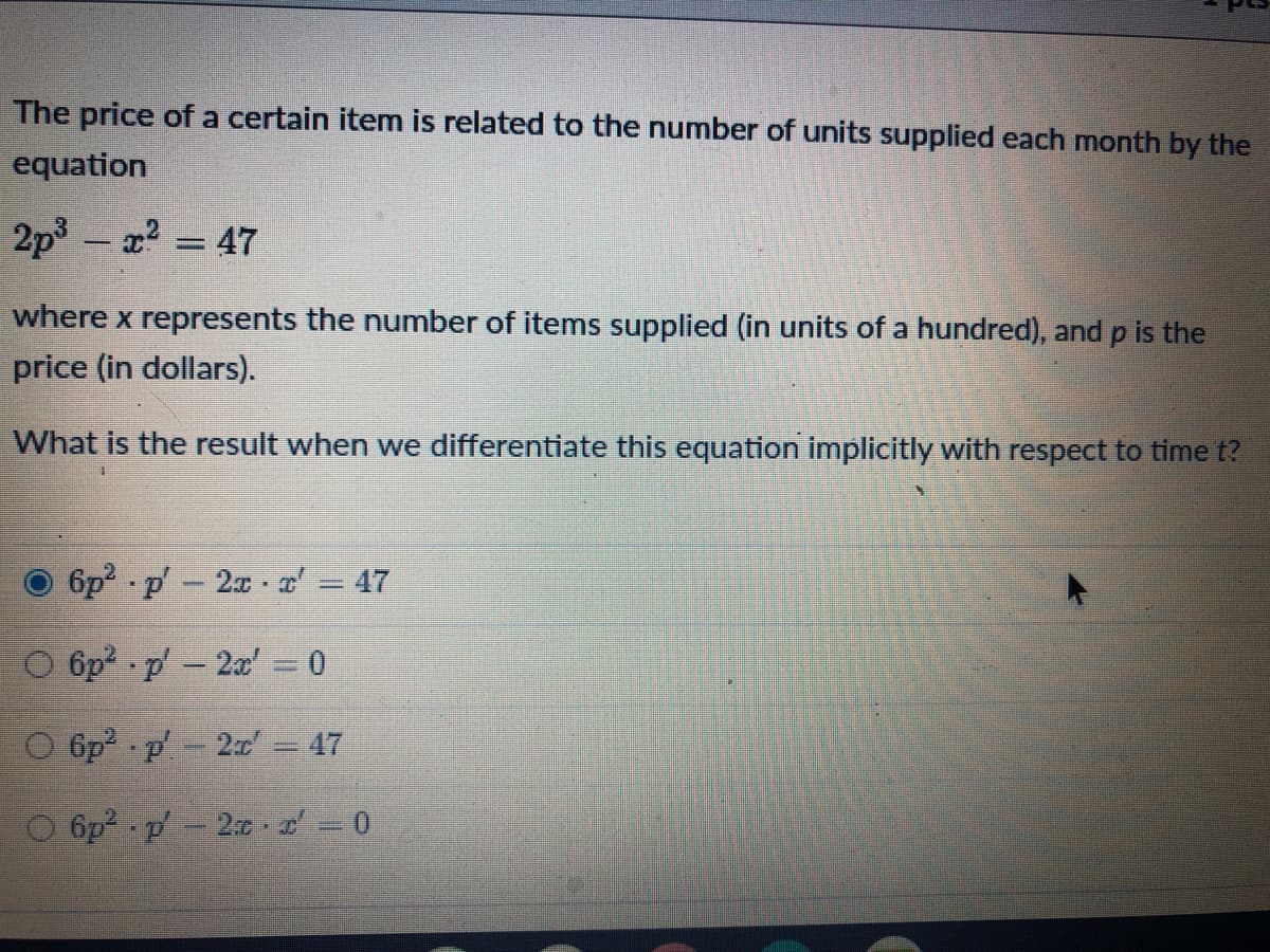 The price ofa certain item is related to the number of units supplied each month by the
equation
2p3
x = 47
|
where x represents the number of items supplied (in units of a hundred), and p is the
price (in dollars).
What is the result when we differentiate this equation implicitly with respect to time t?
6p p-2x a' = 47
O 6p p-2x' = 0
O 6p2 p 2x = 47
O 6p? p' - 2 . 2 0
