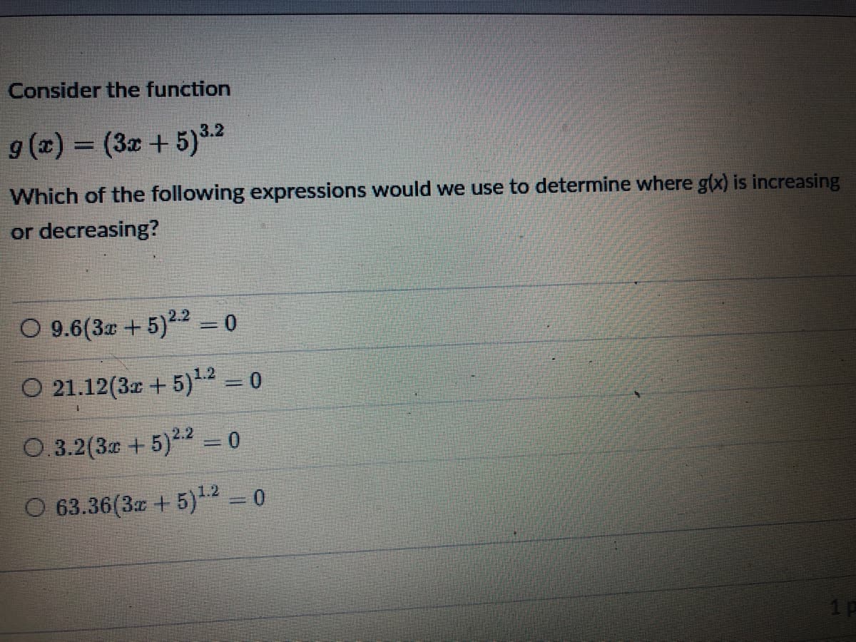 Consider the function
9 (2) = (3x + 5)32
%3D
Which of the following expressions would we use to determine where g(x) is increasing
or decreasing?
O 9.6(3a +5)22 = 0
O 21.12(3r + 5) = 0
0.3.2(3 +5)2 = 0
1.2
O 63.36(3 + 5) = 0
1p
