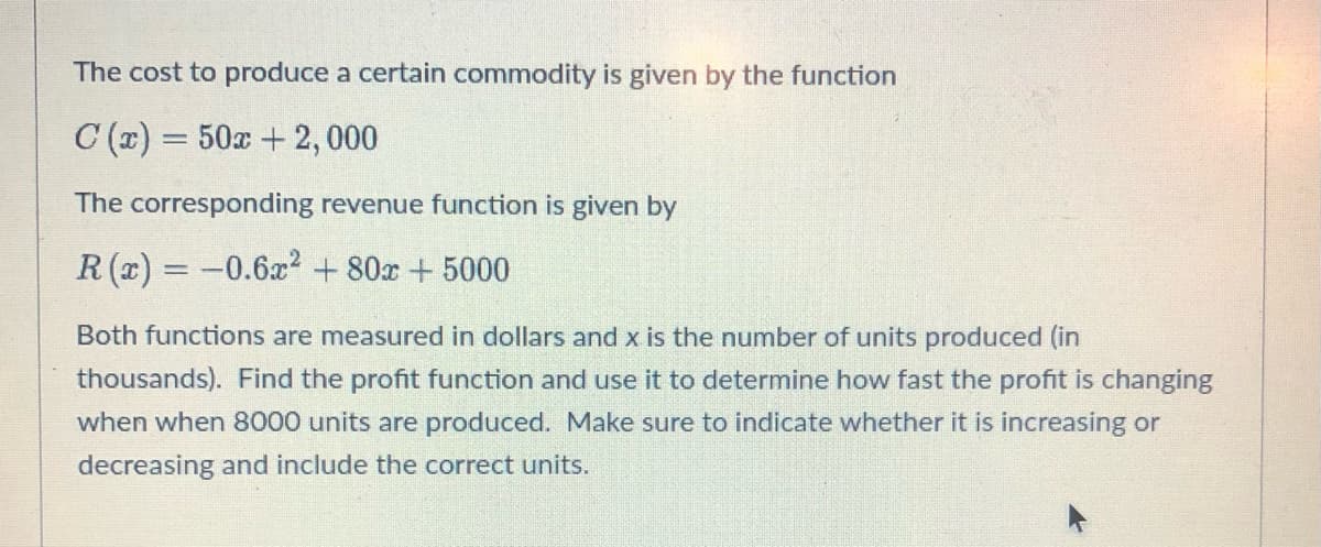 The cost to produce a certain commodity is given by the function
C(x) = 50x + 2, 000
The corresponding revenue function is given by
R(x) = -0.6x² +80x + 5000
Both functions are measured in dollars and x is the number of units produced (in
thousands). Find the profit function and use it to determine how fast the profit is changing
when when 8000 units are produced. Make sure to indicate whether it is increasing or
decreasing and include the correct units.