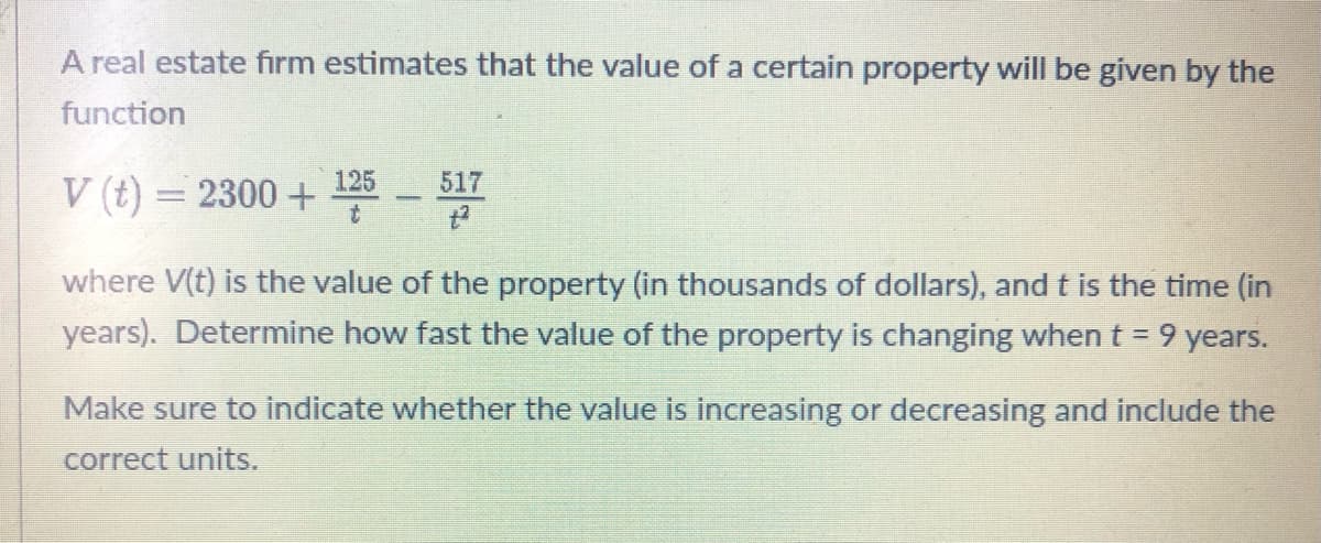 ## Estimating Property Value Growth

A real estate firm estimates that the value of a certain property will be given by the function:

\[ V(t) = 2300 + \frac{125}{t} - \frac{517}{t^2} \]

where \( V(t) \) is the value of the property (in thousands of dollars), and \( t \) is the time (in years).

### Problem Statement
Determine how fast the value of the property is changing when \( t = 9 \) years.

### Instructions
1. Find the derivative of \( V(t) \) to determine the rate of change of the property value.
2. Evaluate the derivative at \( t = 9 \) years.
3. Indicate whether the value is increasing or decreasing and include the correct units.

### Solution

The derivative of \( V(t) = 2300 + \frac{125}{t} - \frac{517}{t^2} \) with respect to \( t \) is:

\[ V'(t) = -\frac{125}{t^2} + \frac{1034}{t^3} \]

Evaluating the derivative at \( t = 9 \) years:

\[ V'(9) = -\frac{125}{9^2} + \frac{1034}{9^3} = -\frac{125}{81} + \frac{1034}{729} \]

Converting these fractions to a common denominator:

\[ V'(9) = -\frac{1125}{729} + \frac{1034}{729} = \frac{-1125 + 1034}{729} = -\frac{91}{729} \approx -0.125 \]

Thus, \( V'(9) \approx -0.125 \). This negative value indicates that the property value is decreasing at a rate of approximately 0.125 thousand dollars per year (or $125 per year) when \( t = 9 \) years.