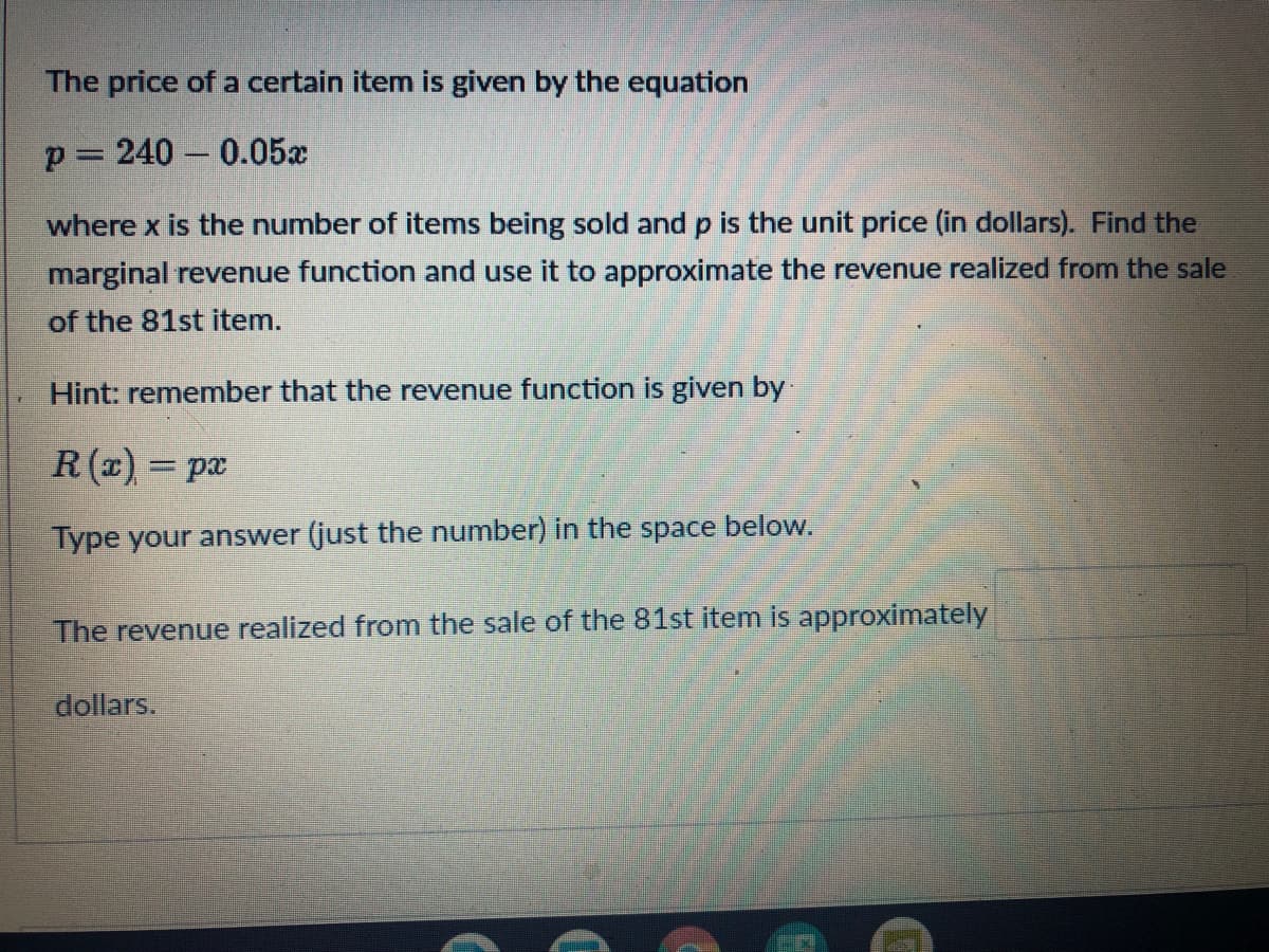 The price of a certain item is given by the equation
p= 240 – 0.05x
where x is the number of items being sold and p is the unit price (in dollars). Find the
marginal revenue function and use it to approximate the revenue realized from the sale
of the 81st item.
Hint: remember that the revenue function is given by
R (x) = px
%3D
Type your answer (just the number) in the space below.
The revenue realized from the sale of the 81st item is approximately
dollars.
