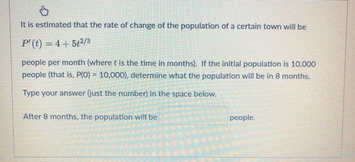 ↓
It is estimated that the rate of change of the population of a certain town will be
P' (t) = 4+ 5+²/3
people per month (where t is the time in months). If the initial population is 10,000
people (that is, P(O) = 10,000), determine what the population will be in 8 months.
Type your answer (just the number) in the space below.
After 8 months, the population will be
people.