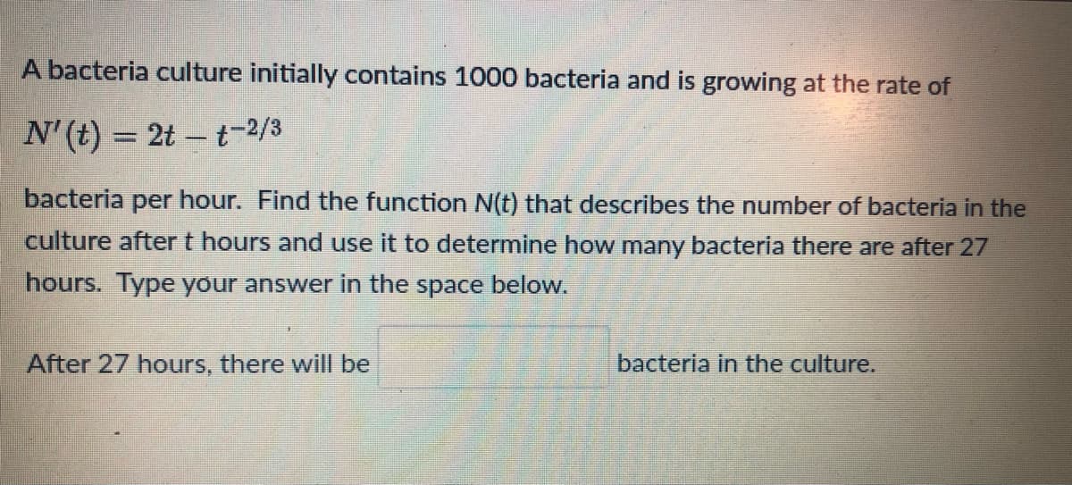 ### Understanding Bacterial Growth

A bacteria culture initially contains 1000 bacteria and is growing at the rate of

\[ N'(t) = 2t - t^{-\frac{2}{3}} \]

bacteria per hour. Find the function \( N(t) \) that describes the number of bacteria in the culture after \( t \) hours and use it to determine how many bacteria there are after 27 hours. Type your answer in the space below.

**After 27 hours, there will be __________ bacteria in the culture.**

---

To solve this problem, you need to integrate the rate function to find \( N(t) \), the total number of bacteria at any time \( t \).

1. **Given Differential Equation:**
   \[ N'(t) = 2t - t^{-\frac{2}{3}} \]

2. **Integrate \( N'(t) \) to find \( N(t) \):**
   \[ N(t) = \int (2t - t^{-\frac{2}{3}}) \, dt \]

3. **Determine the constants using initial conditions.**

Finally, substitute \( t = 27 \) into \( N(t) \) to find the number of bacteria after 27 hours.