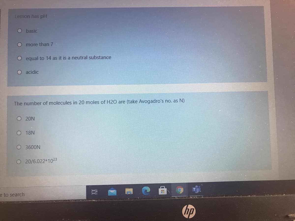 Lemon has pH
O basic
O more than 7
equal to 14 as it is a neutral substance
O acidic
The number of molecules in 20 moles of H2O are (take Avogadro's no. as N)
O 20N
O 18N
O 3600N
O 20/6.022*1023
è to search
hp
