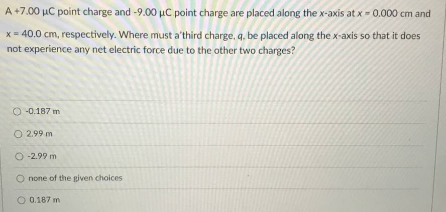 A +7.00 µC point charge and -9.00 µC point charge are placed along the x-axis at x = 0.000 cm and
x = 40.0 cm, respectively. Where must a'third charge, q, be placed along the x-axis so that it does
not experience any net electric force due to the other two charges?
O -0.187 m
O 2.99 m
O -2.99 m
O none of the given choices
O 0.187 m
