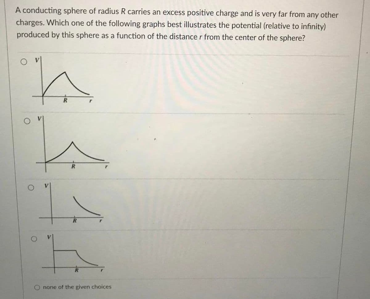 A conducting sphere of radius R carries an excess positive charge and is very far from any other
charges. Which one of the following graphs best illustrates the potential (relative to infinity)
produced by this sphere as a function of the distance r from the center of the sphere?
V
R
R
O none of the given choices
