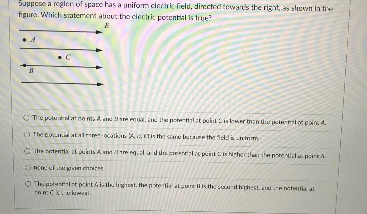 Suppose a region of space has a uniform electric field, directed towards the right, as shown in the
figure. Which statement about the electric potential is true?
E
• A
B
O The potential at points A and B are equal, and the potential at point C is lower than the potential at point A.
O The potential at all three locations (A, B, C) is the same because the field is uniform.
O The potential at points A and B are equal, and the potential at point C is higher than the potential at point A.
O none of the given choices
O The potential at point A is the highest, the potential at point B is the second highest, and the potential at
point C is the lowest.
