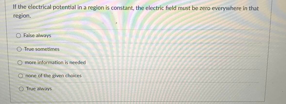 If the electrical potential in a region is constant, the electric field must be zero everywhere in that
region.
O False always
O True sometimes
O more information is needed
O none of the given choices
True always
